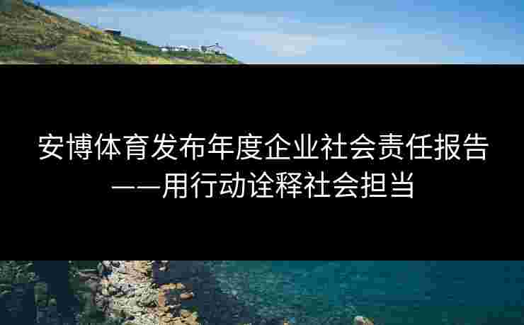 安博体育发布年度企业社会责任报告——用行动诠释社会担当