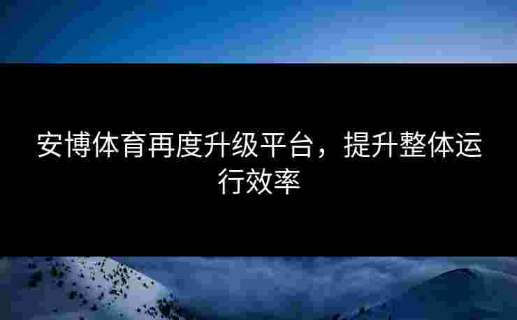 安博体育再度升级平台，提升整体运行效率