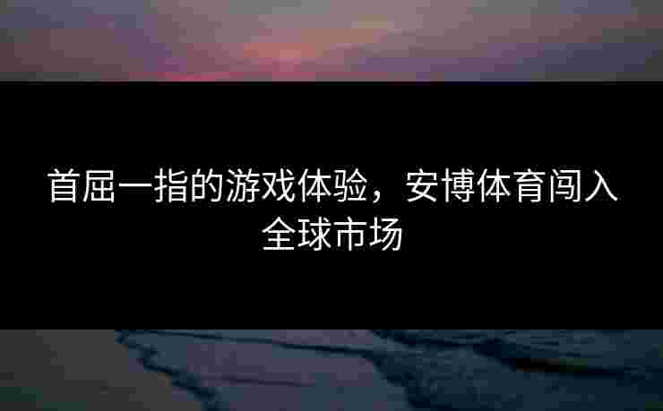 首屈一指的游戏体验，安博体育闯入全球市场