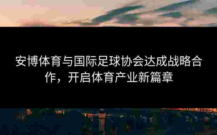 安博体育与国际足球协会达成战略合作，开启体育产业新篇章