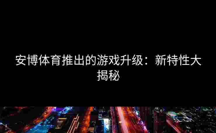 安博体育推出的游戏升级：新特性大揭秘