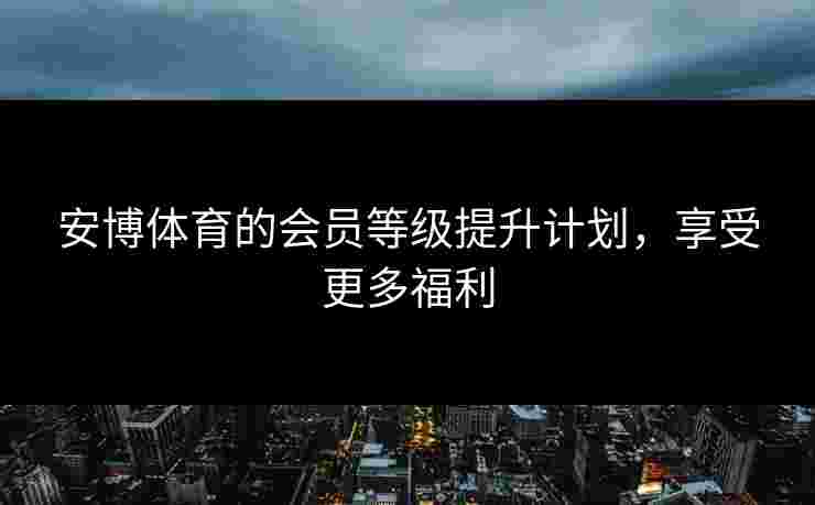 安博体育的会员等级提升计划，享受更多福利