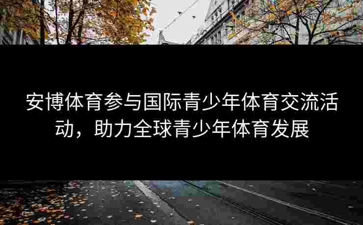 安博体育参与国际青少年体育交流活动，助力全球青少年体育发展