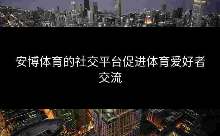 安博体育的社交平台促进体育爱好者交流